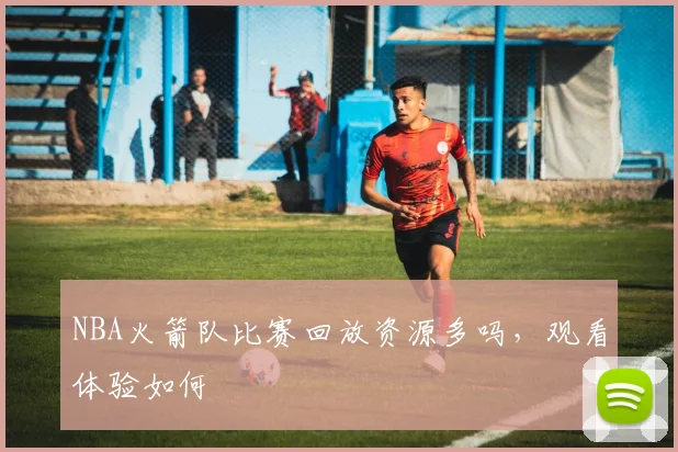NBA火箭队比赛回放资源多吗，观看体验如何