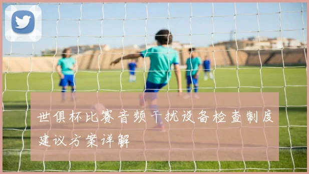 世俱杯比赛音频干扰设备检查制度建议方案详解