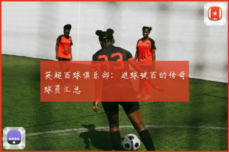 英超百球俱乐部：进球破百的传奇球员汇总