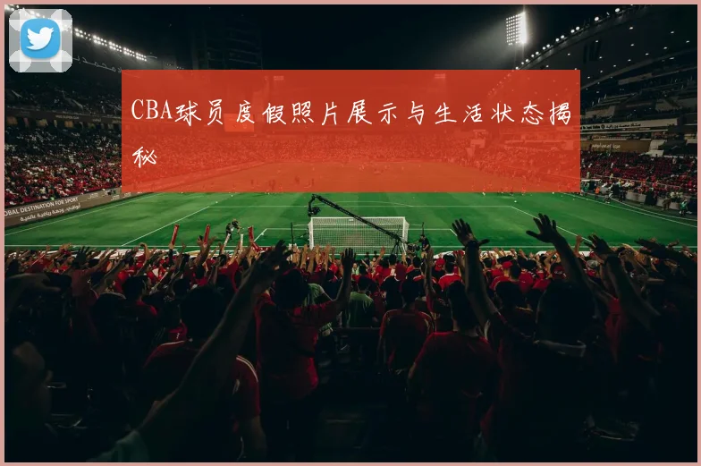 CBA球员度假照片展示与生活状态揭秘