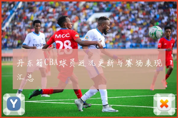 丹东籍CBA球员近况更新与赛场表现汇总