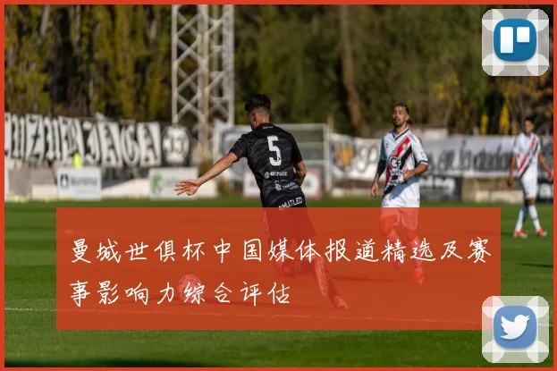 曼城世俱杯中国媒体报道精选及赛事影响力综合评估