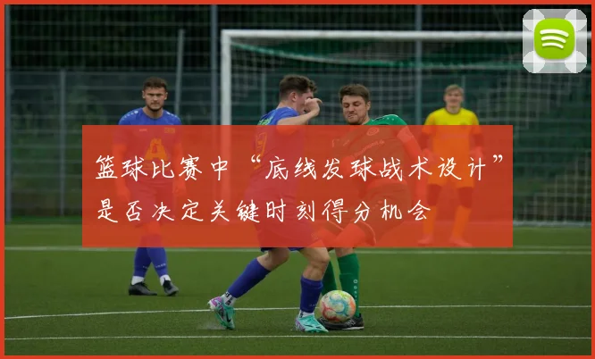 篮球比赛中“底线发球战术设计”是否决定关键时刻得分机会